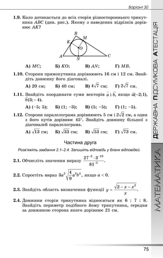 МАТЕМАТИКА
75
Âàðiàíò 30
ДЕРЖАВНАПІДСУМКОВААТЕСТАЦІЯ
1.9. Коло дотикається до всіх сторін різностороннього трикут-
ника АВС (див. рис.). Якому з наведених відрізків дорів-
нює AK?
	А) МС; 		 Б) KO; 		 В) АN; 		 Г) MB.
1.10.	Сторони прямокутника дорівнюють 16 см і 12 см. Знай­
діть довжину його діагоналі.
А) 20 см;		 Б) 40 см;		 В)  см;		 Г)  см.
1.11.	Знай­діть координати суми векторів якщо
А) (–5; 5);		 Б) (1; –3);		 В) (5; –5);		 Г) (1; –5).
1.12.	Сторони паралелограма дорівнюють 5 см і  см, а один
з його кутів дорівнює 45°. Знай­діть довжину більшої з
діагоналей паралелограма.
А)  см;		 Б)  см; 	 В)  см;		 Г)  см.
Частина друга
Розв’яжіть завдання 2.1–2.4. Запишіть відповідь у бланк відповідей.
2.1.	Обчисліть значення виразу  .
2.2.	Спростіть вираз  , якщо .
2.3.	Знай­діть область визначення функції  .
2.4.	Довжини сторін трикутника відносяться як 6 : 7 : 8.
Знай­діть периметр подібного йому трикутника, середня
за довжиною сторона якого дорівнює 21 см.
 