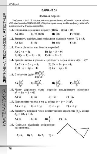 76
МАТЕМАТИКА POÇÄlË IДЕРЖАВНАПІДСУМКОВААТЕСТАЦІЯ
ВАРІАНТ 31
Частина перша
Завдання 1.1–1.12 мають по чотири варіанти відповіді, з яких тільки
ОДНА відповідь ПРАВИЛЬНА. Оберіть правильну, на Вашу думку, відповідь
і позначте її у бланку відповідей.
1.1.	Обчисліть значення виразу (1865 – 365) : 50.
А) 300;		 Б) 75 000;			 В) 30;			 Г) 7500.
1.2.	Знай­діть найбільший спільний дільник чисел 72 і 48.
А) 12;			 Б) 8;					 В) 48;			 Г) 24.
1.3.	Яке з рівнянь має безліч коренів?
А) 0 · х = 3;					 В) 3х – 3 = 0;
Б) 3(х – 1) = 3х – 3;		 Г) 3х – 3 = 3.
1.4.	Графік якого з рівнянь проходить через точку А(2; –2)?
А) 0 · х – 0 · у = 4;			 В) 2х + 0 · у = –4;
Б) 0 · х + 2у = –4;	 		Г) 2х + 2у = 8.
1.5. Скоротіть дріб
А) 		 Б) 			 В) 			 Г)
1.6. Чому дорівнює сума коренів квадратного рівняння
х2 + 9х – 5 = 0?
А) 9;			 Б) 5;				 В) –9;			 Г) –5.
1.7.	Порівняйте числа х та у, якщо х – у = (–1)5.
А) х  у;		 Б) х  у;		 В) х = у;		 Г) х  у.
1.8.	Знай­діть перший член геометричної прогресії (bn), якщо
S3 = 52, q = 3.
А) 2;			 Б) 4;			 В) ;			 Г) –4.
1.9. Скільки відрізків зображено
на рисунку?
А) 5;		 Б) 6;		 В) 7;		 Г) 4.
 