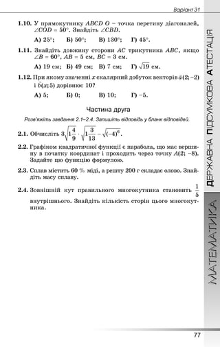 МАТЕМАТИКА
77
ДЕРЖАВНАПІДСУМКОВААТЕСТАЦІЯ
Âàðiàíò 31
1.10. У прямокутнику АВСD О – точка перетину діагоналей,
∠СОD = 50°. Знай­діть ∠СВD.
А) 25°;		 Б) 50°;		 В) 130°;		 Г) 45°.
1.11. Знай­діть довжину сторони АС трикутника АВС, якщо
∠В = 60°, АВ = 5 см, ВС = 3 см.
А) 19 см;	 Б) 49 см;	 В) 7 см;		 Г)  см.
1.12. При якому значенні х скалярний добуток векторів
	 і дорівнює 10?
А) 5;			 Б) 0;			 В) 10;		 Г) –5.
Частина друга
Розв’яжіть завдання 2.1–2.4. Запишіть відповідь у бланк відповідей.
2.1. Обчисліть .
2.2. Графіком квадратичної функції є парабола, що має верши-
ну в початку координат і проходить через точку А(2; –8).
Задайте цю функцію формулою.
2.3.	Сплав містить 60 % міді, а решту 200 г складає олово. Знай­
діть масу сплаву.
2.4.	Зовнішній кут правильного многокутника становить
	 внутрішнього. Знай­діть кількість сторін цього многокут-
ника.
 