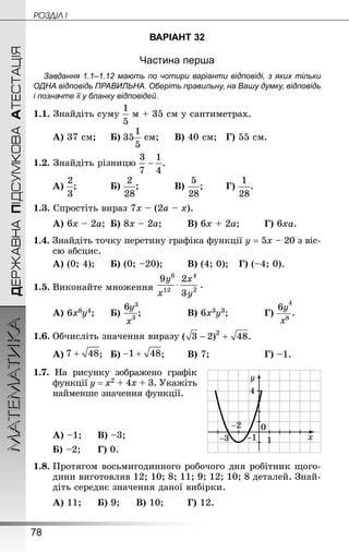 78
МАТЕМАТИКА POÇÄlË IДЕРЖАВНАПІДСУМКОВААТЕСТАЦІЯ
ВАРІАНТ 32
Частина перша
Завдання 1.1–1.12 мають по чотири варіанти відповіді, з яких тільки
ОДНА відповідь ПРАВИЛЬНА. Оберіть правильну, на Вашу думку, відповідь
і позначте її у бланку відповідей.
1.1. Знайдіть суму м + 35 см у сантиметрах.
А) 37 см;		 Б)  см;		 В) 40 см;	 Г) 55 см.
1.2. Знай­діть різницю
А) ;			 Б) ;			 В) ;		 Г) .
1.3. Спростіть вираз 7х – (2а – х).
А) 6х – 2а;	 Б) 8х – 2а;		 В) 6х + 2а;		 Г) 6ха.
1.4. Знай­діть точку перетину графіка функції у = 5х – 20 з віс­
сю абсцис.
А) (0; 4);		 Б) (0; –20);		 В) (4; 0);	 Г) (–4; 0).
1.5.	Виконайте множення
А) 6x8y4;		 Б) ;				 В) 6x3y3;			 Г) .
1.6.	Обчисліть значення виразу
А) ;	 Б) ;		 В) 7;					 Г) –1.
1.7. На рисунку зображено графік
функції у = х2 + 4х + 3. Укажіть
найменше значення функції.
А) –1;		 В) –3;	
Б) –2; 		 Г) 0.
1.8.	Протягом восьмигодинного робочого дня робітник щого-
дини виготовляв 12; 10; 8; 11; 9; 12; 10; 8 деталей. Знай­
діть середнє значення даної вибірки.
А) 11;		 Б) 9;		 В) 10;		 Г) 12.
 