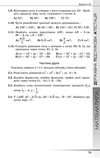 МАТЕМАТИКА
79
ДЕРЖАВНАПІДСУМКОВААТЕСТАЦІЯ
Âàðiàíò 32
1.9. Бісектриса кута А утворює з його стороною кут 25°. Знай­
діть градусну міру кута, суміжного з кутом А.
А) 25°;		 Б) 50°;		 В) 130°;		 Г) 75°.
1.10.	Кути рівнобічної трапеції можуть дорівнювати…
А) 120° і 150°;	 Б) 40° і 50°;	 В) 155° і 35°;	Г) 70° і 110°.
1.11.	Знай­діть площу трикутника АВС, якщо АВ = 3 см,
ВС = 6 см, ∠В = 120°.
А)  см2;		 Б)  см2;		 В)  см2;		 Г) 9 см2.
1.12. Складіть рівняння кола з центром у точці М(–3; 1), що
проходить через точку K(–1; 5).
А) (х + 1)2 + (у – 5)2 = 20;		 В) (х + 3)2 + (у – 1)2 = 52;
Б) (х + 3)2 + (у – 1)2 = 20;		 Г) (х + 1)2 + (у – 5)2 = 52.
Частина друга
Розв’яжіть завдання 2.1–2.4. Запишіть відповідь у бланк відповідей.
2.1.	Розв’яжіть рівняння .
2.2.	Задайте формулою лінійну функцію, графік якої прохо-
дить через точки (1; –5) і (–3; –13).
2.3.	Знай­діть суму нескінченної геометричної прогресії (bn),
	 якщо b3 = 5, .
2.4.	У АВС  см,  см, . Знай­діть гра-
дусну міру ∠ С.
 