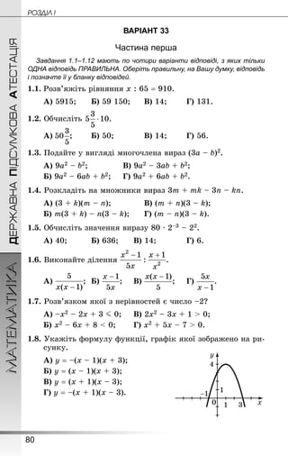 80
МАТЕМАТИКА POÇÄlË IДЕРЖАВНАПІДСУМКОВААТЕСТАЦІЯ
ВАРІАНТ 33
Частина перша
Завдання 1.1–1.12 мають по чотири варіанти відповіді, з яких тільки
ОДНА відповідь ПРАВИЛЬНА. Оберіть правильну, на Вашу думку, відповідь
і позначте її у бланку відповідей.
1.1.	Розв’яжіть рівняння х : 65 = 910.
А) 5915;		 Б) 59 150;		 В) 14;		 Г) 131.
1.2. Обчисліть 
А) ;		 Б) 50;			 В) 14;		 Г) 56.
1.3. Подайте у вигляді многочлена вираз (3а – b)2.
А) 9а2 – b2;				 В) 9а2 – 3аb + b2;
Б) 9а2 – 6аb + b2;		 Г) 9а2 + 6аb + b2.
1.4. Розкладіть на множники вираз 3т + тk – 3n – kn.
А) (3 + k)(т – n);				 В) (т + n)(3 – k);
Б) т(3 + k) – n(3 – k);		 Г) (т – n)(3 – k).
1.5. Обчисліть значення виразу 80 · 2–3 – 22.
А) 40;			 Б) 636;		 В) 14;			 Г) 6.
1.6. Виконайте ділення
А) ;	 Б) ;		 В) ;		 Г) .
1.7. Розв’язком якої з нерівностей є число –2?
А) –х2 – 2х + 3 J 0;		 В) 2х2 – 3х + 1  0;
Б) х2 – 6х + 8  0;		 Г) х2 + 5х – 7  0.
1.8. Укажіть формулу функції, графік якої зображено на ри-
сунку.
А) у = –(х – 1)(х + 3);	
Б) у = (х – 1)(х + 3);
В) у = (х + 1)(х – 3);
Г) у = –(х + 1)(х – 3).
 