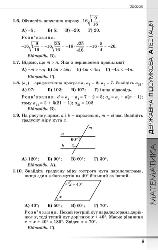 ДЕРЖАВНАПІДСУМКОВААТЕСТАЦІЯМАТЕМАТИКА
9
Çðàçîê
1.6. Обчисліть значення виразу .
А) –5; 		 Б) 5; 		 В) –20; 		 Г) 20.
Розв’язання .
.
Відповідь. В).
1.7. Відомо, що . Яка з нерівностей правильна?
А) ; 	Б) ; 	 В) ; 	 Г) .
Відповідь. Г).
1.8. (an) – арифметична прогресія, а1 = 2; а2 = 7. Знай­діть а21.
А) 97; 	 Б) 102; 	 В) 107; 	 Г) інша відповідь.
Розв’язання . d = а2 – а1 = 7 – 2 = 5; аn = а1 + d(n – 1);
тому а21 = 2 + 5(21 – 1); а21 = 102.
Відповідь. Б).
1.9. На рисунку прямі а і b – паралельні, m – січна. Знай­діть
градусну міру кута x.
А) 120°; 		 Б) 90°; 		 В) 60°; 		 Г) 30°.
Відповідь. А).
1.10. Знай­діть градусну міру гострого кута паралелограма,
якщо один з його кутів на 40° більший за інший.
А) 40°; 		 Б) 50°; 		 В) 60°; 		 Г) 70°.
Розв’язання. Нехай гострий кут паралелограма дорів-
нює х, тоді тупий кут дорівнює х + 40°. Маємо рівняння
х + х + 40° = 180°. Звідси х = 70°.
Відповідь. Г).
 