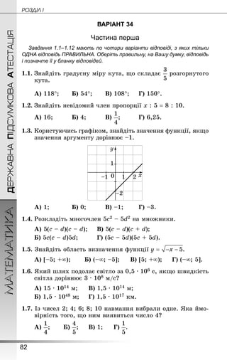82
МАТЕМАТИКА POÇÄlË IДЕРЖАВНАПІДСУМКОВААТЕСТАЦІЯ
ВАРІАНТ 34
Частина перша
Завдання 1.1–1.12 мають по чотири варіанти відповіді, з яких тільки
ОДНА відповідь ПРАВИЛЬНА. Оберіть правильну, на Вашу думку, відповідь
і позначте її у бланку відповідей.
1.1.	Знайдіть градусну міру кута, що складає розгорнутого
кута.
А) 118°;		 Б) 54°;		 В) 108°;		 Г) 150°.
1.2.	Знай­діть невідомий член пропорції х : 5 = 8 : 10.
А) 16;			 Б) 4;			 В) ;			 Г) 6,25.
1.3.	Користуючись графіком, знайдіть значення функції, якщо
значення аргументу дорівнює –1.
А) 1;			 Б) 0;			 В) –1;		 Г) –3.
1.4.	Розкладіть многочлен 5с2 – 5d2 на множники.
А) 5(с – d)(c – d);		 В) 5(с – d)(c + d);
Б) 5с(с – d)5d;			 Г) (5с – 5d)(5c + 5d).
1.5. Знай­діть область визначення функції
А) [–5; +∞);		 Б) (–∞; –5];		 В) [5; +∞);		 Г) (–∞; 5].
1.6. Який шлях подолає світло за 0,5 · 106 с, якщо швидкість
світла дорівнює 3 · 108 м/с?
А) 15 · 1014 м;		 В) 1,5 · 1014 м;
Б) 1,5 · 1048 м;		 Г) 1,5 · 1017 км.
1.7. Із чисел 2; 4; 6; 8; 10 навмання вибрали одне. Яка ймо-
вірність того, що ним виявиться число 4?
А) ;		 Б) ;		 В) 1;		 Г) .
 