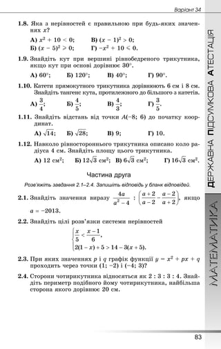 МАТЕМАТИКА
83
ДЕРЖАВНАПІДСУМКОВААТЕСТАЦІЯ
Âàðiàíò 34
1.8. Яка з нерівностей є правильною при будь-яких значен-
нях х?
А) х2 + 10  0;			 В) (х – 1)2  0;
Б) (х – 5)2 I 0;			 Г) –х2 + 10 J 0.
1.9.	Знай­діть кут при вершині рівнобедреного трикутника,
якщо кут при основі дорівнює 30°.
А) 60°;		 Б) 120°;			 В) 40°;			 Г) 90°.
1.10. Катети прямокутного трикутника дорівнюють 6 см і 8 см.
Знай­діть тангенс кута, протилежного до більшого з катетів.
А) ;			 Б) ;				 В) ;				 Г) .
1.11. Знай­діть відстань від точки А(–8; 6) до початку коор-
динат.
А) ;		 Б) ;			 В) 9;				 Г) 10.
1.12. Навколо рівностороннього трикутника описано коло ра-
діуса 4 см. Знай­діть площу цього трикутника.
А) 12 см2;		 Б)  см2;	 В)  см2;		 Г)  см2.
Частина друга
Розв’яжіть завдання 2.1–2.4. Запишіть відповідь у бланк відповідей.
2.1.	Знай­діть значення виразу : , якщо
	 a = –2013.
2.2.	Знай­діть цілі розв’язки системи нерівностей
2.3.	При яких значеннях p і q графік функції y = х2 + pх + q
проходить через точки (1; –2) і (–4; 3)?
2.4.	Сторони чотирикутника відносяться як 2 : 3 : 3 : 4. Знай­
діть периметр подібного йому чотирикутника, найбільша
сторона якого дорівнює 20 см.
 