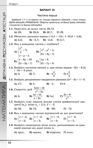 84
МАТЕМАТИКА POÇÄlË IДЕРЖАВНАПІДСУМКОВААТЕСТАЦІЯ
ВАРІАНТ 35
Частина перша
Завдання 1.1–1.12 мають по чотири варіанти відповіді, з яких тільки
ОДНА відповідь ПРАВИЛЬНА. Оберіть правильну, на Вашу думку, відповідь
і позначте її у бланку відповідей.
1.1. Округліть до цілих число 28,75.
А) 28;			 Б) 28,8;		 В) 28,7;		 Г) 29.
1.2. Обчисліть значення виразу (–3,5 + 15) : (–10,8 + 5,8).
А) 2,3;		 Б) –3,7;		 В) –2,3;		 Г) 3,7.
1.3. Яка з наведених систем є лінійною?
А) 		 В)
Б) 	 Г)
1.4. Знай­діть значення змінної х, при якому вирази –2(х – 0,5)
і –3х + 6 рівні.
А) 5;			 Б) 7;				 В) – ;			 Г) .
1.5.	Знай­діть дискримінант квадратного рівняння 2х2 – 3х + 1 = 0.
А) 17;			 Б) 1;				 В) –1;		 Г) 0.
1.6. Скоротіть дріб
А) 5;			 Б) ;		 В) 5х;		 Г) .
1.7.	Знай­діть суму перших восьми членів арифметичної про-
гресії (аn), якщо а1 = 2,5, d = –2.
А) 56;			 Б) 72;			 В) –36;			 Г) –72.
1.8.	Яка з наведених систем нерівностей не має розв’язків?
А) 	 Б) 		 В) 		 Г)
1.9. Знайдіть геометричне місце точок, розташованих на одна-
ковій відстані від даної точки А.
А) круг;		 Б) пряма;		 В) відрізок;	 Г) коло.
 