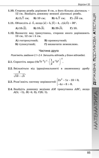 МАТЕМАТИКА
85
ДЕРЖАВНАПІДСУМКОВААТЕСТАЦІЯ
Âàðiàíò 35
1.10. Сторона ромба дорівнює 8 см, а його більша діагональ –
12 см. Знай­діть довжину меншої діагоналі ромба.
А)  см;		 Б) 10 см;		 В)  см;		 Г)  см.
1.11. Обчисліть якщо
А) ;		 Б) ;			 В) ;		 Г) 10.
1.12.	Визначте вид трикутника, сторони якого дорівнюють
13 см, 12 см і 5 см.
А) гострокутний; 		 В) прямокутний;
Б) тупокутний; 			 Г) визначити неможливо.
Частина друга
Розв’яжіть завдання 2.1–2.4. Запишіть відповідь у бланк відповідей.
2.1.	Спростіть вираз .
2.2.	Звільніться від ірраціональності в знаменнику дробу
	 .
2.3.	Розв’яжіть систему нерівностей
2.4.	Знай­діть довжину медіани АМ трикутника АВС, якщо
А(5; –1), В(–4; 3), С(6; 1).
 