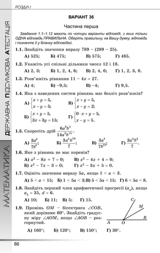 86
МАТЕМАТИКА POÇÄlË IДЕРЖАВНАПІДСУМКОВААТЕСТАЦІЯ
ВАРІАНТ 36
Частина перша
Завдання 1.1–1.12 мають по чотири варіанти відповіді, з яких тільки
ОДНА відповідь ПРАВИЛЬНА. Оберіть правильну, на Вашу думку, відповідь
і позначте її у бланку відповідей.
1.1. Знай­діть значення виразу 789 – (289 – 25).
А) 525;		 Б) 475;				 В) 575;			 Г) 485.
1.2. Укажіть усі спільні дільники чисел 12 і 18.
А) 2, 3;		 Б) 1, 2, 4, 6;		 В) 2, 4, 6;		 Г) 1, 2, 3, 6.
1.3. Розв’яжіть рівняння 11 – 4х = 27.
А) 4;			 Б) –9,5;				 В) –4;			 Г) 9,5.
1.4. Яка з наведених систем рівнянь має безліч розв’язків?
А) 			 В)
Б) 	 	 Г)
1.5. Скоротіть дріб
А) ;			 Б) ;			 В) ;			 Г) .
1.6. Яке з рівнянь не має коренів?
А) х2 – 8х + 7 = 0;		 В) х2 – 4х + 4 = 0;
Б) х2 – 7х – 3 = 0;		 Г) х2 – 3х + 5 = 0.
1.7. Оцініть значення виразу 5а, якщо 1  а  3.
А) 5  а  15; Б) 1  5а  3;	В) 5  5а  15; Г) 6  5а  8.
1.8. Знай­діть перший член арифметичної прогресії (аn), якщо
а5 = 35, d = 6.
А) 10;		 Б) 11;	 В) 5;		 Г) 15.
1.9. Промінь ОМ – бісектриса ∠СОВ,
який дорівнює 60°. Знай­діть градус-
ну міру ∠АОМ, якщо ∠АОВ – роз-
горнутий.
А) 160°;		 Б) 120°; 		 В) 150°;		 Г) 30°.
 
