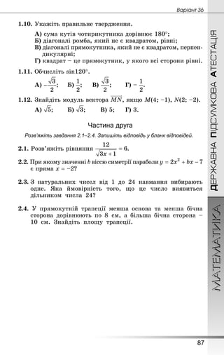 МАТЕМАТИКА
87
ДЕРЖАВНАПІДСУМКОВААТЕСТАЦІЯ
Âàðiàíò 36
1.10.	Укажіть правильне твердження.
А) сума кутів чотирикутника дорівнює 180°;
Б) діагоналі ромба, який не є квадратом, рівні;
В) діагоналі прямокутника, який не є квадратом, перпен-
дикулярні;
Г) квадрат – це прямокутник, у якого всі сторони рівні.
1.11.	Обчисліть sin120°.
А) ;		 Б) ;		 В) ;		 Г) – .
1.12.	Знай­діть модуль вектора , якщо М(4; –1), N(2; –2).
А) ;		 Б) ;		 В) 5;		 Г) 3.
Частина друга
Розв’яжіть завдання 2.1–2.4. Запишіть відповідь у бланк відповідей.
2.1. Розв’яжіть рівняння .
2.2. При якому значенні b віссю симетрії параболи
є пряма х = –2?
2.3.	З натуральних чисел від 1 до 24 навмання вибирають
одне. Яка ймовірність того, що це число виявиться
діль­ником числа  24?
2.4. У прямокутній трапеції менша основа та менша бічна
сторона дорівнюють по 8  см, а більша бічна сторона –
10  см. Знай­діть площу трапеції.
 