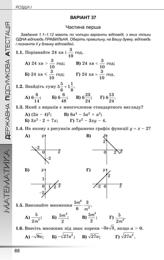 88
МАТЕМАТИКА POÇÄlË IДЕРЖАВНАПІДСУМКОВААТЕСТАЦІЯ
ВАРІАНТ 37
Частина перша
Завдання 1.1–1.12 мають по чотири варіанти відповіді, з яких тільки
ОДНА відповідь ПРАВИЛЬНА. Оберіть правильну, на Вашу думку, відповідь
і позначте її у бланку відповідей.
1.1. Порівняйте 24 хв і год.
А) 24 хв  год;		 В) 24 хв  год;
Б) 24 хв J год;		 Г) 24 хв = год.
1.2. Знай­діть суму
А) ;		 Б) ;		 В) ;		 Г) .
1.3. Який з виразів є многочленом стандартного вигляду?
А) (2а – 4)2;			 В) 8а4 – 5а2 + а2;
Б) 3х2 · 2 + 7х;		 Г) 7х2 – 3ху – 4.
1.4. На якому з рисунків зображено графік функції у = х – 2?
А) В)
Б) Г)
1.5. Виконайте множення
А) ;		 Б) ;			 В) ;		 Г) .
1.6.	Внесіть множник під знак кореня , якщо a  0.
А) ;		 Б) ;		 В) ;		 Г) .
 