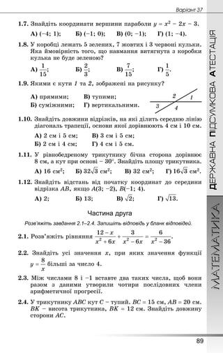 МАТЕМАТИКА
89
ДЕРЖАВНАПІДСУМКОВААТЕСТАЦІЯ
Âàðiàíò 37
1.7. Знай­діть координати вершини параболи у = х2 – 2х – 3.
А) (–4; 1);		 Б) (–1; 0);		 В) (0; –1);		 Г) (1; –4).
1.8. У коробці лежать 5 зелених, 7 жовтих і 3 червоні кульки.
Яка ймовірність того, що навмання витягнута з коробки
кулька не буде зеленою?
А) ;				 Б) ;				 В) ;			 Г) .
1.9.	Якими є кути 1 та 2, зображені на рисунку?
А) прямими;		 В) тупими;
Б) суміжними;		 Г) вертикальними.
1.10.	Знай­діть довжини відрізків, на які ділить середню лінію
діагональ трапеції, основи якої дорівнюють 4 см і 10 см.
А) 2 см і 5 см;		 В) 3 см і 5 см;
Б) 2 см і 4 см; 		 Г) 4 см і 5 см.
1.11.	У рівнобедреному трикутнику бічна сторона дорівнює
8 см, а кут при основі – 30°. Знай­діть площу трикутника.
А) 16 см2;		 Б)  см2;		 В) 32 см2;		 Г)  см2.
1.12.	Знай­діть відстань від початку координат до середини
відрізка АВ, якщо А(3; –2), В(–1; 4).
А) 2;				 Б) 13;			 В) ;			 Г) .
Частина друга
Розв’яжіть завдання 2.1–2.4. Запишіть відповідь у бланк відповідей.
2.1. Розв’яжіть рівняння .
2.2. Знайдіть усі значення х, при яких значення функції
більші за число 4.
2.3. Між числами 8 і –1 вставте два таких числа, щоб вони
разом з даними утворили чотири послідовних члени
арифметичної прогресії.
2.4. У трикутнику АВС кут С – тупий. ВС = 15 см, АВ = 20 см.
ВK – висота трикутника, ВK = 12 см. Знай­діть довжину
сторони АС.
 