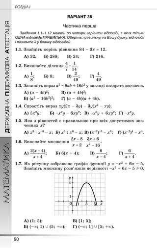 90
МАТЕМАТИКА POÇÄlË IДЕРЖАВНАПІДСУМКОВААТЕСТАЦІЯ
ВАРІАНТ 38
Частина перша
Завдання 1.1–1.12 мають по чотири варіанти відповіді, з яких тільки
ОДНА відповідь ПРАВИЛЬНА. Оберіть правильну, на Вашу думку, відповідь
і позначте її у бланку відповідей.
1.1.	Знай­діть корінь рівняння 84 – 3х = 12.
А) 32;		 Б) 288;		 В) 24;		 Г) 216.
1.2.	Виконайте ділення
А) ;		 Б) 8;			 В) ;		 Г) .
1.3.	Запишіть вираз а2 – 8аb + 16b2 у вигляді квадрата двочлена.
А) (а – 4b)2;			 В) (а + 4b)2;
Б) (а2 – 16b2)2;		 Г) (а – 4b)(а + 4b).
1.4. Спростіть вираз ху(2х – 3у) – 3у(х2 – ху).
А) 5х2у;		 Б) –х2у – 6ху2;	 В) –х2у + 6ху2;	 Г) –х2у.
1.5. Яка з рівностей є правильною при всіх допустимих зна­
ченнях x?
А) x3 · x–3 = x;	 Б) х5 : х6 = х;	В) (x–2)–3 = x6;	 Г) (х–2)4 = х8.
1.6. Виконайте множення
А) ;		 Б) 6(х + 4);		 В) ;		 Г) .
1.7. На рисунку зображено графік функції у = –х2 + 6х – 5.
Знай­діть множину розв’язків нерівності –х2 + 6х – 5 I 0.
А) (1; 5);						 В) [1; 5];
Б) (–∞; 1)  (5; +∞);		 Г) (–∞; 1]  [5; +∞).
 