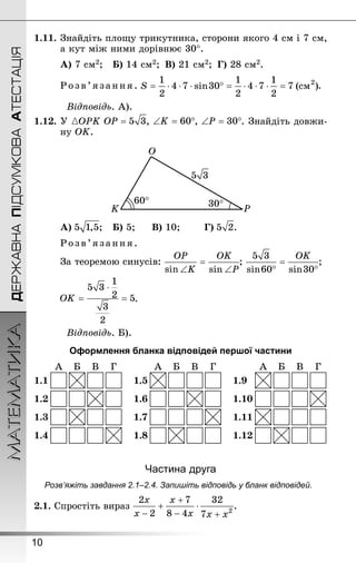 10
ДЕРЖАВНАПІДСУМКОВААТЕСТАЦІЯМАТЕМАТИКА
1.11.	Знай­діть площу трикутника, сторони якого 4 см і 7 см,
а кут між ними дорівнює 30°.
А) 7 см2; 	 Б) 14 см2; 	В) 21 см2; 	Г) 28 см2.
Розв’язан ня. .
Відповідь. А).
1.12.	У ОРK , , . Знай­діть довжи-
ну ОK.
А) ; 	 Б) 5; 		 В) 10; 		 Г) .
Розв’язан ня.
За теоремою синусів: ; ;
.
Відповідь. Б).
Оформлення бланка відповідей першої частини
Частина друга
Розв’яжіть завдання 2.1–2.4. Запишіть відповідь у бланк відповідей.
2.1. Спростіть вираз .
 