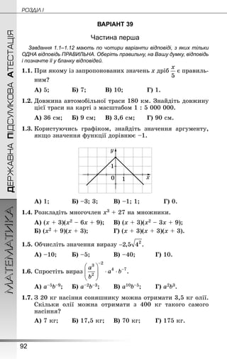 92
МАТЕМАТИКА POÇÄlË IДЕРЖАВНАПІДСУМКОВААТЕСТАЦІЯ
ВАРІАНТ 39
Частина перша
Завдання 1.1–1.12 мають по чотири варіанти відповіді, з яких тільки
ОДНА відповідь ПРАВИЛЬНА. Оберіть правильну, на Вашу думку, відповідь
і позначте її у бланку відповідей.
1.1.	При якому із запропонованих значень х дріб є правиль-
ним?
А) 5;			 Б) 7;			 В) 10;			 Г) 1.
1.2.	Довжина автомобільної траси 180 км. Знай­діть довжину
цієї траси на карті з масштабом 1 : 5 000 000.
А) 36 см;		 Б) 9 см;		 В) 3,6 см;		 Г) 90 см.
1.3.	Користуючись графіком, знайдіть значення аргументу,
якщо значення функції дорівнює –1.
А) 1;			 Б) –3; 3;		 В) –1; 1;			 Г) 0.
1.4.	Розкладіть многочлен х3 + 27 на множники.
А) (х + 3)(х2 – 6х + 9);		 В) (х + 3)(х2 – 3х + 9);
Б) (х2 + 9)(х + 3);				 Г) (х + 3)(х + 3)(х + 3).
1.5. Обчисліть значення виразу
А) –10;		 Б) –5;			 В) –40;			 Г) 10.
1.6. Спростіть вираз
А) а–5b–9;		 Б) а–2b–3;		 В) а10b–5;		 Г) а2b3.
1.7.	З 20 кг насіння соняшнику можна отримати 3,5 кг олії.
Скільки олії можна отримати з 400  кг такого самого
насіння?
А) 7 кг;		 Б) 17,5 кг;		 В) 70 кг;		 Г) 175 кг.
 