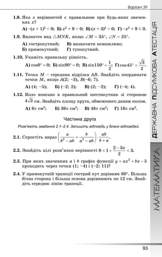 МАТЕМАТИКА
93
ДЕРЖАВНАПІДСУМКОВААТЕСТАЦІЯ
Âàðiàíò 39
1.8.	Яка з нерівностей є правильною при будь-яких значен-
нях х?
А) –(х + 1)2  0; Б) х2 + 9  0; В) (х + 3)2  0; Г) –х2 + 9 J 0.
1.9. Визначте вид MNK, якщо ∠М = 35°, ∠N = 25°.
А) гострокутний;		 В) визначити неможливо;
Б) прямокутний;		 Г) тупокутний.
1.10. Укажіть правильну рівність.
А) cos0° = 0; Б) sin90° = 0; В) sin150° ; Г) .
1.11. Точка М – середина відрізка АВ. Знай­діть координати
точки М, якщо А(2; –3), В(–6; 7).
А) (4; –5);		 Б) (–2; 2);		 В) (2; –2);		 Г) (–4; 4).
1.12.	Коло вписано в правильний шестикутник зі стороною
	  см. Знай­діть площу круга, обмеженого даним колом.
А) 6p см2;		 Б) 36p см2;		 В) 48p см2;		 Г) 16p см2.
Частина друга
Розв’яжіть завдання 2.1–2.4. Запишіть відповідь у бланк відповідей.
2.1. Спростіть вираз .
2.2. Знай­діть цілі розв’язки нерівності .
2.3. При яких значеннях a і b графік функції
проходить через точки (1; –4) і (–2; 11)?
2.4. У прямокутній трапеції гострий кут дорівнює 60°. Більша
бічна сторона і більша основа дорівнюють по 12 см. Знай­
діть середню лінію трапеції.
 