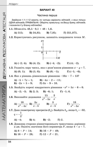 94
МАТЕМАТИКА POÇÄlË IДЕРЖАВНАПІДСУМКОВААТЕСТАЦІЯ
ВАРІАНТ 40
Частина перша
Завдання 1.1–1.12 мають по чотири варіанти відповіді, з яких тільки
ОДНА відповідь ПРАВИЛЬНА. Оберіть правильну, на Вашу думку, відповідь
і позначте її у бланку відповідей.
1.1.	Обчисліть 48,5 · 0,1 + 48 : 1,6.
А) 515;		 Б) 34,85;		 В) 7,85;			 Г) 351,875.
1.2.	Користуючись рисунком, запишіть координати точки М.
А) (–2; 4);	 Б) (4; 2);		 В) (–4; –2);		 Г) (4; –2).
1.3. Укажіть пару чисел, яка є розв’язком рівняння х – у = 7.
А) (6; 1);		 Б) (1; 6);		 В) (6; –1);			 Г) (–1; –6).
1.4. Яке з рівнянь рівносильне рівнянню –10х – 7 = 13?
А) –5 + 7х = 1;		 В) –4х – 2 = –11;
Б) –2х + 5 = 9;			 Г) 3х – 9 = 10.
1.5. Знай­діть корені квадратного рівняння –х2 + 5х – 6 = 0.
А) –2; –3;	 Б) 2; 3;		 В) –6; 1;		 Г) –1; 6.
1.6. Виконайте додавання
А) ;	 Б) ;		 В) ;			 Г) .
1.7. Дано геометричну прогресію (bn). Знай­діть b4, якщо b1 = –32,
	
А) –4;			 Б) 4;			 В) –2;		 Г) 2.
1.8. Довжина сторони рівностороннього трикутника дорівнює
а дм. Оцініть значення його периметра Р, якщо 4  а  7.
А) 8  Р  14;			 В) 16  Р  49;
Б) 16  Р  28;		 Г) 12  Р  21.
 