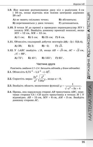 МАТЕМАТИКА
95
ДЕРЖАВНАПІДСУМКОВААТЕСТАЦІЯ
Âàðiàíò 40
1.9. Яке взаємне розташування двох кіл з радіусами 5 см
і 10 см, якщо відстань між їхніми центрами дорівнює
20 см?
А) не мають спільних точок; 			 В) збігаються;
Б) перетинаються у двох точках; 		 Г) дотикаються.
1.10.	З точки М до прямої а проведено перпендикуляр MN і
похилу МK. Знай­діть довжину проекції похилої, якщо
MN = 12 см, МK = 13 см.
А) 1 см;		 Б) 5 см;		 В) 25 см;	 Г) 6 см.
1.11.	Обчисліть скалярний добуток векторів
А) 38;		 Б) 2;			 В) –2;		 Г) .
1.12.	У АВС знайдіть ∠ B, якщо АВ =  см, АС =  см,
	 ∠С = 60°.
А) 75°;		 Б) 45°;		 В) 135°;		 Г) 65°.
Частина друга
Розв’яжіть завдання 2.1–2.4. Запишіть відповідь у бланк відповідей.
2.1.	Обчисліть .
2.2.	Спростіть вираз , якщо .
2.3.	Знай­діть область визначення функції .
2.4.	Пряма, яка паралельна стороні AB трикутника ABC, пере-
тинає сторони CA і CB цього трикутника в точках M і N
відповідно. AB = 15 см, MN = 6 см, AM = 3 см. Знай­діть
дов­жину сторони AC.
 