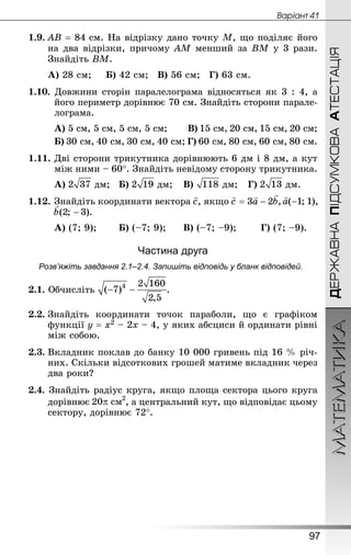 МАТЕМАТИКА
97
ДЕРЖАВНАПІДСУМКОВААТЕСТАЦІЯ
Âàðiàíò 41
1.9.	АВ = 84 см. На відрізку дано точку М, що поділяє його
на два відрізки, причому АМ менший за ВМ у 3 рази.
Знай­діть ВМ.
А) 28 см;		 Б) 42 см;	 В) 56 см;	 Г) 63 см.
1.10. Довжини сторін паралелограма відносяться як 3 : 4, а
його периметр дорівнює 70 см. Знай­діть сторони парале-
лограма.
А) 5 см, 5 см, 5 см, 5 см;		 В) 15 см, 20 см, 15 см, 20 см;
Б) 30 см, 40 см, 30 см, 40 см; Г) 60 см, 80 см, 60 см, 80 см.
1.11.	Дві сторони трикутника дорівнюють 6 дм і 8 дм, а кут
між ними – 60°. Знай­діть невідому сторону трикутника.
А) дм;	 Б) дм;	 В) дм;	 Г) дм.
1.12.	Знай­діть координати вектора , якщо
А) (7; 9);		 Б) (–7; 9);		 В) (–7; –9);		 Г) (7; –9).
Частина друга
Розв’яжіть завдання 2.1–2.4. Запишіть відповідь у бланк відповідей.
2.1. Обчисліть .
2.2.	Знай­діть координати точок параболи, що є графіком
функції y = x2 – 2x – 4, у яких абсциси й ординати рівні
між собою.
2.3.	Вкладник поклав до банку 10 000 гривень під 16 % річ-
них. Скільки відсоткових грошей матиме вкладник через
два роки?
2.4. Знай­діть радіус круга, якщо площа сектора цього круга
дорівнює , а центральний кут, що відповідає цьому
сектору, дорівнює 72°.
 