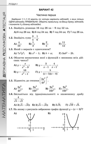 98
МАТЕМАТИКА POÇÄlË IДЕРЖАВНАПІДСУМКОВААТЕСТАЦІЯ
ВАРІАНТ 42
Частина перша
Завдання 1.1–1.12 мають по чотири варіанти відповіді, з яких тільки
ОДНА відповідь ПРАВИЛЬНА. Оберіть правильну, на Вашу думку, відповідь
і позначте її у бланку відповідей.
1.1. Знай­діть різницю 16 год 26 хв – 9 год 52 хв.
А) 6 год 26 хв; Б) 6 год 34 хв; В) 7 год 34 хв; Г) 7 год 26 хв.
1.2. Знай­діть суму
А) 		 Б) 		 В) 			 Г)
1.3. Який з виразів є одночленом?
А) 7х2у3;		 Б) х2 – 1;	 В) b + а;		 Г) 3аb2 – 2b.
1.4. Областю визначення якої з функцій є множина всіх дій-
сних чисел?
А) 		 В)
Б) 	 	 Г)
1.5. Піднесіть до степеня
А) ;		 Б) ;			 В) ;		 Г) .
1.6.	Звільніться від ірраціональності в знаменнику дробу
	
А) ;	 Б) ;		 В) ;		 Г) .
1.7. На якому з рисунків зображено графік функції у = (х + 3)2?
А) Б)
 
