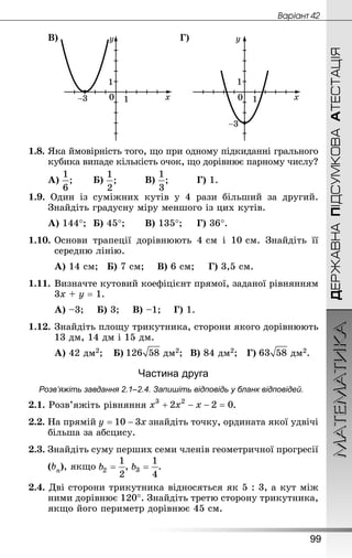 МАТЕМАТИКА
99
ДЕРЖАВНАПІДСУМКОВААТЕСТАЦІЯ
Âàðiàíò 42
В) Г)
1.8. Яка ймовірність того, що при одному підкиданні грального
кубика випаде кількість очок, що дорівнює парному числу?
А) 		 Б) 		 В) 		 Г) 1.
1.9. Один із суміжних кутів у 4 рази більший за другий.
Знай­діть градусну міру меншого із цих кутів.
А) 144°;	 Б) 45°;		 В) 135°;		 Г) 36°.
1.10.	Основи трапеції дорівнюють 4 см і 10 см. Знай­діть її
середню лінію.
А) 14 см;	 Б) 7 см;	 В) 6 см;	 Г) 3,5 см.
1.11.	Визначте кутовий коефіцієнт прямої, заданої рівнянням
3х + у = 1.
А) –3;	 Б) 3;	 В) –1;	 Г) 1.
1.12.	Знай­діть площу трикутника, сторони якого дорівнюють
13 дм, 14 дм і 15 дм.
А) 42 дм2;	 Б) дм2;	 В) 84 дм2;	 Г) дм2.
Частина друга
Розв’яжіть завдання 2.1–2.4. Запишіть відповідь у бланк відповідей.
2.1. Розв’яжіть рівняння .
2.2. На прямій знайдіть точку, ордината якої удвічі
більша за абсцису.
2.3. Знай­діть суму перших семи членів геометричної прогресії
	(bn), якщо , .
2.4. Дві сторони трикутника відносяться як 5 : 3, а кут між
ними дорівнює 120°. Знай­діть третю сторону трикутника,
якщо його периметр дорівнює 45 см.
 