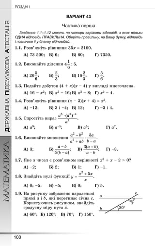 100
МАТЕМАТИКА POÇÄlË IДЕРЖАВНАПІДСУМКОВААТЕСТАЦІЯ
ВАРІАНТ 43
Частина перша
Завдання 1.1–1.12 мають по чотири варіанти відповіді, з яких тільки
ОДНА відповідь ПРАВИЛЬНА. Оберіть правильну, на Вашу думку, відповідь
і позначте її у бланку відповідей.
1.1. Розв’яжіть рівняння 35х = 2100.
А) 73 500;	 Б) 6;			 В) 60;		 Г) 7350.
1.2. Виконайте ділення
А) ;		 Б) ;			 В) ;		 Г) .
1.3. Подайте добуток (4 + х)(х – 4) у вигляді многочлена.
А) 16 – х2;	 Б) х2 – 16;	В) х2 – 8;	 Г) х2 – 4.
1.4. Розв’яжіть рівняння (х – 3)(х + 4) = х2.
А) –12;		 Б) 3 і –4;	 В) 12;		 Г) –3 і 4.
1.5. Спростіть вираз
А) а9;			 Б) а–5;			 В) а5;			 Г) а7.
1.6. Виконайте множення
А) 3;			 Б) ;		 В) ;		 Г) –3.
1.7. Яке з чисел є розв’язком нерівності х2 + х – 2  0?
А) –2;			 Б) 2;			 В) 1;			 Г) –1.
1.8. Знай­діть нулі функції
А) 0; –5;		 Б) –5;		 В) 0;			 Г) 5.
1.9. На рисунку зображено паралельні
прямі а і b, які перетинає січна с.
Користуючись рисунком, знайдіть
градусну міру кута х.
А) 60°;	 Б) 120°; В) 70°; Г) 150°.
 
