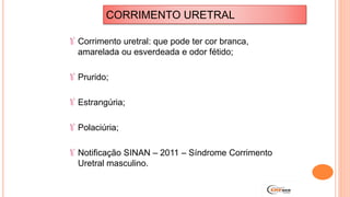Corrimento uretral: que pode ter cor branca,
amarelada ou esverdeada e odor fétido;
Prurido;
Estrangúria;
Polaciúria;
Notificação SINAN – 2011 – Síndrome Corrimento
Uretral masculino.
CORRIMENTO URETRAL
 