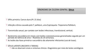 Sífilis primária: Cancro duro (PI: 21 dias)
Infecção crônica causada pelo T. pallidum, uma Espiroqueta- Treponema Pallidum;
Transmissão sexual, por contato com lesões infecciosas, transfusional, vertical;
Bacteremia secundária em meses com lesões cutaneomucosas generalizadas seguido por um
período de latência de anos – Roséolas (6 a 8 semanas);
As lesões das fases primária e secundária são altamente infectantes (uso de luvas).
SÍFILIS LATENTE (RECENTE E TARDIA):
não se observam sinais e sintomas clínicos -Diagnóstico por meio de testes sorológicos
SÍNDROME DA ÚLCERA GENITAL: SÍFILIS
 