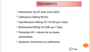 Azitromicina 1g VO dose única (DU);
Ceftriaxona 250mg IM DU;
Ciprofloxacina 500mg VO 12/12h por 3 dias;
Eritromicina 500mg VO 8/8h por 7 dias;
Pacientes HIV + devem ter as doses
aumentadas.
Gestante: eritromicina ou ceftriaxona
TRATAMENTO
 