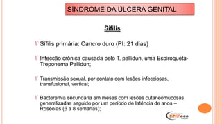 Sífilis
Sífilis primária: Cancro duro (PI: 21 dias)
Infeccão crônica causada pelo T. pallidun, uma Espiroqueta-
Treponema Pallidun;
Transmissão sexual, por contato com lesões infecciosas,
transfusional, vertical;
Bacteremia secundária em meses com lesões cutaneomucosas
generalizadas seguido por um período de latência de anos –
Roséolas (6 a 8 semanas);
SÍNDROME DA ÚLCERA GENITAL
 