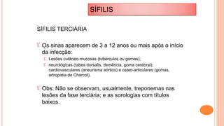 SÍFILIS TERCIÁRIA
Os sinas aparecem de 3 a 12 anos ou mais após o início
da infecção:
Lesões cutâneo-mucosas (tubérculos ou gomas);
neurológicas (tabes dorsalis, demência, goma cerebral);
cardiovasculares (aneurisma aórtico) e osteo-articulares (gomas,
artropatia de Charcot).
Obs: Não se observam, usualmente, treponemas nas
lesões da fase terciária; e as sorologias com títulos
baixos.
SÍFILIS
 