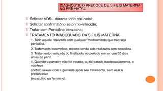 Solicitar VDRL durante todo pré-natal;
Solicitar confirmatório se primo-infecção;
Tratar com Penicilina benzatina;
TRATAMENTO INADEQUADO DA SÍFILIS MATERNA
1. Todo aquele realizado com qualquer medicamento que não seja
penicilina.
2. Tratamento incompleto, mesmo tendo sido realizado com penicilina.
3. Tratamento realizado ou finalizado no período menor que 30 dias
antes do parto.
4. Quando o parceiro não foi tratado, ou foi tratado inadequadamente, e
manteve
contato sexual com a gestante após seu tratamento, sem usar o
preservativo
(masculino ou feminino).
DIAGNÓSTICO PRECOCE DE SIFILIS MATERNA
NO PRÉ-NATAL
 
