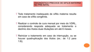 Todo tratamento inadequado de sífilis materna resulta
em caso de sífilis congênita.
Realizar o controle de cura mensal por meio do VDRL,
considerando resposta adequada ao tratamento o
declínio dos títulos duas titulações em até 6 meses.
Reiniciar o tratamento em caso de interrupção, ou se
houver quadruplicação dos títulos (ex.: de 1:2 para
1:8);
DIAGNÓSTICO PRECOCE DE SIFILIS MATERNA
NO PRÉ-NATAL
 