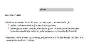 SÍFILIS TERCIÁRIA
Os sinas aparecem de 3 a 12 anos ou mais após o início da infecção:
Lesões cutâneo-mucosas (tubérculos ou gomas);
neurológicas (tabes dorsalis, demência, goma cerebral); cardiovasculares
(aneurisma aórtico) e osteo-articulares (gomas, artropatia de Charcot).
Obs: Não se observam, usualmente, treponemas nas lesões da fase terciária; e as
sorologias com títulos baixos.
SÍFILIS
 