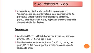 evidência ou história de vesículas agrupadas em
“cacho”, sobre base eritematosa, cujo aparecimento foi
precedido de aumento de sensibilidade, ardência,
prurido ou sintomas uretrais, especialmente com história
de recorrência das lesões.
Tratamento:
Aciclovir 400 mg, VO, 8/8 horas por 7 dias, ou aciclovir
200mg, VO, 4/4 horas por 7 dias
Manifestações severas: Aciclovir 5 a 10 mg por kg de
peso, IV, de 8/8 horas, por 5 a 7 dias ou até resolução
clínica do caso.
DIAGNÓSTICO CLÍNICO
 