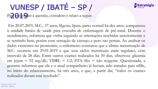 Prevenção e controle -DT
Prof. Dayse Amarilio
VUNESP / IBATÉ – SP /
2019
Para responder à questão, considere o relato a seguir.
Em 20.07.2019, M.C., 37 anos, IIgesta, Ipara, parto normal há dez anos, compareceu
à unidade básica de saúde para consulta de enfermagem de pré-natal. Durante o
atendimento, informou que vinha seguindo as orientações recebidas anteriormente e
se sentindo bem, porém com sensação de cansaço e peso nas pernas. Ao analisar os
dados existentes no prontuário, o enfermeiro constatou que a última menstruação de
M.C. ocorrera em 29.01.2019 e que seus ciclos menstruais eram regulares, com
intervalo de 28 dias. Entre outros exames realizados há 30 dias, observou: glicemia
em jejum = 92 mg/dL; VDRL = 1:2; FTA-Abs = não reagente. Questionada, a
gestante informou que ela e o atual companheiro já haviam sido tratados para sífilis,
no início do relacionamento, há três anos, e que, a partir daí, “todos os exames
realizados davam esse resultado”.
 