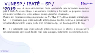 Prevenção e controle -DT
Prof. Dayse Amarilio
Relatou ainda que, há cinco anos, também havia sido tratada para hanseníase, evoluindo
para a cura. Ao exame físico, o enfermeiro constatou a formação de pequenas varizes
em membros inferiores, sendo estas as únicas alterações observadas.
Quanto aos resultados obtidos nos exames de VDRL e FTA-Abs, é correto afirmar que:
A ( ) o tratamento para sífilis realizado anteriormente não foi efetivo, e a gestante deve
ser retratada para sífilis latente tardia com ceftriaxona 1g, IM, 1x/dia, por 8 a 10 dias.
B ( ) o tratamento para sífilis realizado anteriormente não foi efetivo, a gestante deve
ser encaminhada a pré-natal de alto risco para avaliação, tratamento e acompanhamento.
VUNESP / IBATÉ – SP /
2019
 
