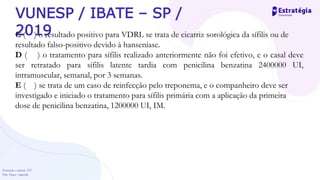 Prevenção e controle -DT
Prof. Dayse Amarilio
C ( ) o resultado positivo para VDRL se trata de cicatriz sorológica da sífilis ou de
resultado falso-positivo devido à hanseníase.
D ( ) o tratamento para sífilis realizado anteriormente não foi efetivo, e o casal deve
ser retratado para sífilis latente tardia com penicilina benzatina 2400000 UI,
intramuscular, semanal, por 3 semanas.
E ( ) se trata de um caso de reinfecção pelo treponema, e o companheiro deve ser
investigado e iniciado o tratamento para sífilis primária com a aplicação da primeira
dose de penicilina benzatina, 1200000 UI, IM.
VUNESP / IBATE – SP /
2019
 