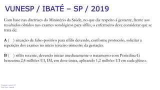 Prevenção e controle -DT
Prof. Dayse Amarilio
VUNESP / IBATÉ – SP / 2019
Com base nas diretrizes do Ministério da Saúde, no que diz respeito à gestante, frente aos
resultados obtidos nos exames sorológicos para sífilis, o enfermeiro deve considerar que se
trata de:
A ( ) situação de falso-positivo para sífilis devendo, conforme protocolo, solicitar a
repetição dos exames no início terceiro trimestre da gestação.
B ( ) sífilis recente, devendo iniciar imediatamente o tratamento com Penicilina G
benzatina 2,4 milhões UI, IM, em dose única, aplicando 1,2 milhões UI em cada glúteo.
 