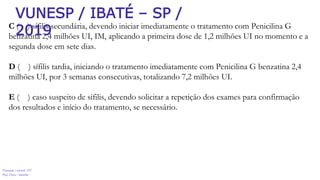 Prevenção e controle -DT
Prof. Dayse Amarilio
C ( ) sífilis secundária, devendo iniciar imediatamente o tratamento com Penicilina G
benzatina 2,4 milhões UI, IM, aplicando a primeira dose de 1,2 milhões UI no momento e a
segunda dose em sete dias.
D ( ) sífilis tardia, iniciando o tratamento imediatamente com Penicilina G benzatina 2,4
milhões UI, por 3 semanas consecutivas, totalizando 7,2 milhões UI.
E ( ) caso suspeito de sífilis, devendo solicitar a repetição dos exames para confirmação
dos resultados e início do tratamento, se necessário.
VUNESP / IBATÉ – SP /
2019
 