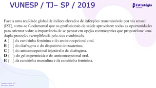 Prevenção e controle -DT
Prof. Dayse Amarilio
VUNESP / TJ– SP / 2019
Face a uma realidade global de índices elevados de infecções transmissíveis por via sexual
(IST), torna-se fundamental que os profissionais de saúde aproveitem todas as oportunidades
para orientar sobre a importância de se pensar em opção contraceptiva que proporcione uma
dupla proteção exemplificada pelo uso combinado
A ( ) da camisinha feminina e do anticoncepcional oral.
B ( ) do diafragma e do dispositivo intrauterino.
C ( ) do anticoncepcional injetável e do diafragma.
D ( ) do gel espermicida e do anticoncepcional oral.
E ( ) da camisinha masculina e da camisinha feminina.
 