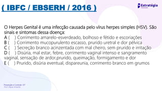 Prevenção e Controle -DT
Prof. Dayse Amarilio
( IBFC / EBSERH / 2016 )
O Herpes Genital é uma infecção causada pelo vírus herpes simples (HSV). São
sinais e sintomas dessa doença:
A ( ) Corrimento amarelo-esverdeado, bolhoso e fétido e escoriações
B ( ) Corrimento mucopurulento escasso, prurido uretral e dor pélvica
C ( ) Secreção branco acinzentada com mal cheiro, sem prurido e irritação
D ( ) Disúria, mal estar, febre, corrimento vaginal intenso e sangramento
vaginal, sensação de ardor,prurido, queimação, formigamento e dor
E ( ) Prurido, disúria eventual, dispareunia, corrimento branco em grumos
 