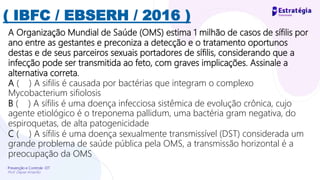 Prevenção e Controle -DT
Prof. Dayse Amarilio
( IBFC / EBSERH / 2016 )
A Organização Mundial de Saúde (OMS) estima 1 milhão de casos de sífilis por
ano entre as gestantes e preconiza a detecção e o tratamento oportunos
destas e de seus parceiros sexuais portadores de sífilis, considerando que a
infecção pode ser transmitida ao feto, com graves implicações. Assinale a
alternativa correta.
A ( ) A sifilis é causada por bactérias que integram o complexo
Mycobacterium sifiolosis
B ( ) A sífilis é uma doença infecciosa sistêmica de evolução crônica, cujo
agente etiológico é o treponema pallidum, uma bactéria gram negativa, do
espiroquetas, de alta patogenicidade
C ( ) A sífilis é uma doença sexualmente transmissível (DST) considerada um
grande problema de saúde pública pela OMS, a transmissão horizontal é a
preocupação da OMS
 