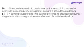 Prevenção e Controle -DT
Prof. Dayse Amarilio
D ( ) O modo de transmissão predominante é a aerossol. A transmissão
ocorre de forma mais eficiente nas fases primária e secundária da doença
E ( ) A bactéria causadora de sífilis quando presente na circulação sanguínea
da gestante, não consegue atravessar a barreira placentária evitando a
 