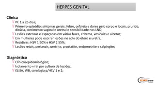 Clínica
PI: 1 a 26 dias;
Primeiro episódio: sintomas gerais, febre, cefaleia e dores pelo corpo e locais, prurido,
disúria, corrimento vaginal e uretral e sensibilidade nos LND;
Lesões extensas e espaçadas em várias fases, eritema, vesículas e úlceras;
Em mulheres pode ocorrer lesões no colo do útero e uretra;
Recidivas: HSV 1 90% e HSV 2 55%;
Lesões retais, perianais, uretrite, prostatite, endometrite e salpingite;
Diagnóstico
Clínico/epidemiológico;
Isolamento viral por cultura de tecidos;
ELISA, WB, sorologia p/HSV 1 e 2;
HERPES GENITAL
 