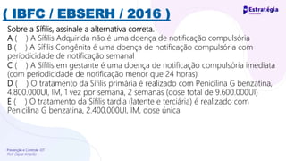 Prevenção e Controle -DT
Prof. Dayse Amarilio
( IBFC / EBSERH / 2016 )
Sobre a Sífilis, assinale a alternativa correta.
A ( ) A Sífilis Adquirida não é uma doença de notificação compulsória
B ( ) A Sífilis Congênita é uma doença de notificação compulsória com
periodicidade de notificação semanal
C ( ) A Sífilis em gestante é uma doença de notificação compulsória imediata
(com periodicidade de notificação menor que 24 horas)
D ( ) O tratamento da Sífilis primária é realizado com Penicilina G benzatina,
4.800.000UI, IM, 1 vez por semana, 2 semanas (dose total de 9.600.000UI)
E ( ) O tratamento da Sífilis tardia (latente e terciária) é realizado com
Penicilina G benzatina, 2.400.000UI, IM, dose única
 