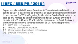 Prevenção e Controle -DT
Prof. Dayse Amarilio
( IBFC / SES-PR / 2016 )
Segundo o Manual de Doenças Sexualmente Transmissíveis do Ministério da
Saúde, as DST’s estão entre os problemas de saúde pública mais comuns em
todo o mundo. Em 1999, a Organização Mundial de Saúde (OMS) estimou um
total de 340 milhões de casos novos por ano de DST curáveis em todo o
mundo, entre 15 e 49 anos, 10 a 12 milhões destes casos no Brasil. Assinale a
alternativa que contenha somente exemplos de DST causadas por vírus.
A ( ) HIV, Sífilis e Gonorreia.
B ( ) Herpes, Clamídia e Candidíase.
C ( )Tricomoníase, Cancro Mole e Condiloma.
D ( ) Herpes, Condiloma e HIV.
.
 