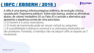 Prevenção e Controle -DT
Prof. Dayse Amarilio
( IBFC / EBSERH / 2016 )
A sífilis é uma doença infectocontagiosa sistêmica, de evolução crônica,
causada pelo Treponema pallidum. Sobre esta doença, analise as afirmativas
abaixo, de valores Verdadeiro (V) ou Falso (F) e assinale a alternativa que
apresenta a sequência correta de cima para baixo.
( ) O homem é o único reservatório.
( ) O modo de transmissão pode ser sexual, vertical ou sanguíneo.
( ) A suscetibilidade à doença é universal e os anticorpos produzidos em
são protetores. Portando, o indivíduo não vai adquirir sífilis se exposto ao T.
novamente.
 