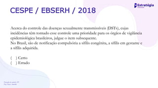 Prevenção de controle -DT
Prof. Dayse Amarilio
CESPE / EBSERH / 2018
Acerca do controle das doenças sexualmente transmissíveis (DSTs), cujas
incidências têm tornado esse controle uma prioridade para os órgãos de vigilância
epidemiológica brasileiros, julgue o item subsequente.
No Brasil, são de notificação compulsória a sífilis congênita, a sífilis em gestante e
a sífilis adquirida.
( ) Certo
( ) Errado
 