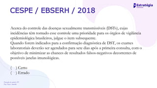 Prevenção de controle -DT
Prof. Dayse Amarilio
CESPE / EBSERH / 2018
Acerca do controle das doenças sexualmente transmissíveis (DSTs), cujas
incidências têm tornado esse controle uma prioridade para os órgãos de vigilância
epidemiológica brasileiros, julgue o item subsequente.
Quando forem indicados para a confirmação diagnóstica de DST, os exames
laboratoriais deverão ser agendados para sete dias após a primeira consulta, com o
objetivo de minimizar as chances de resultados falsos-negativos decorrentes de
possíveis janelas imunológicas.
( ) Certo
( ) Errado
 