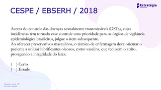 Prevenção de controle -DT
Prof. Dayse Amarilio
CESPE / EBSERH / 2018
Acerca do controle das doenças sexualmente transmissíveis (DSTs), cujas
incidências têm tornado esse controle uma prioridade para os órgãos de vigilância
epidemiológica brasileiros, julgue o item subsequente.
Ao oferecer preservativos masculinos, o técnico de enfermagem deve orientar o
paciente a utilizar lubrificantes oleosos, como vaselina, que reduzem o atrito,
protegendo a integridade do látex.
( ) Certo
( ) Errado
 